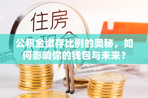 大余公积金缴存比例的奥秘，如何影响你的钱包与未来？