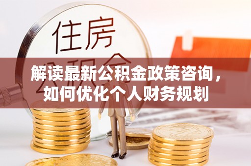 大余解读最新公积金政策咨询，如何优化个人财务规划