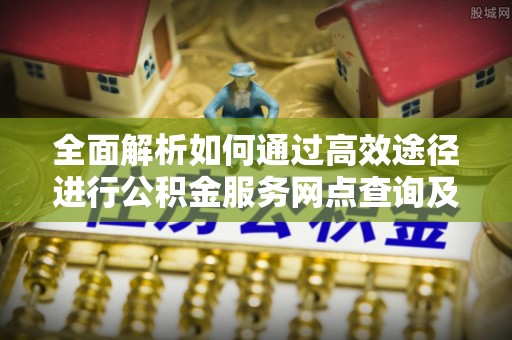 大余全面解析如何通过高效途径进行公积金服务网点查询及办理相关业务