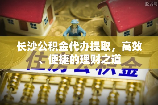 大余长沙公积金代办提取，高效、便捷的理财之道