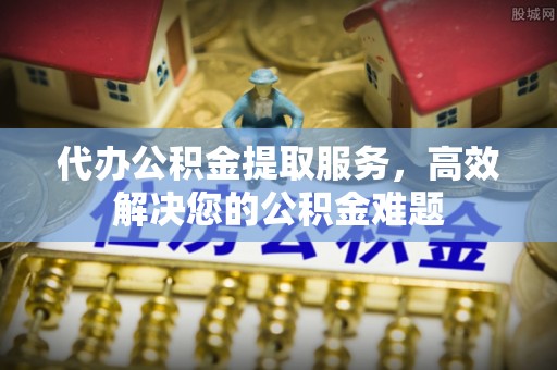 大余代办公积金提取服务，高效解决您的公积金难题