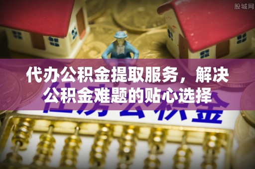 大余代办公积金提取服务，解决公积金难题的贴心选择