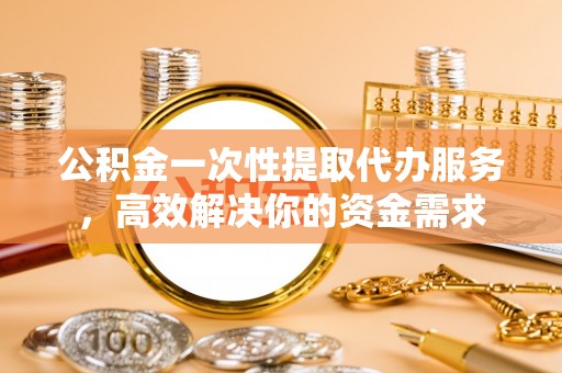 大余公积金一次性提取代办服务，高效解决你的资金需求