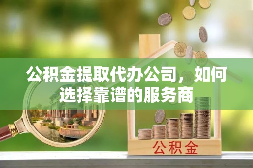 大余公积金提取代办公司，如何选择靠谱的服务商