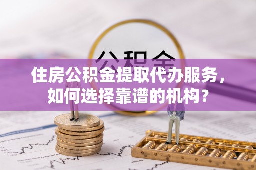 大余住房公积金提取代办服务，如何选择靠谱的机构？