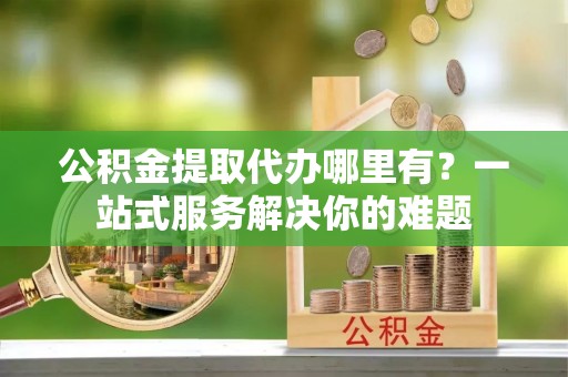 大余公积金提取代办哪里有？一站式服务解决你的难题