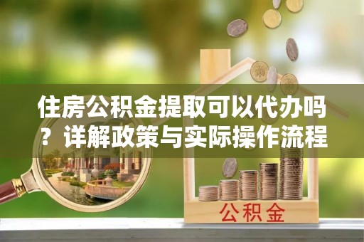 大余住房公积金提取可以代办吗？详解政策与实际操作流程
