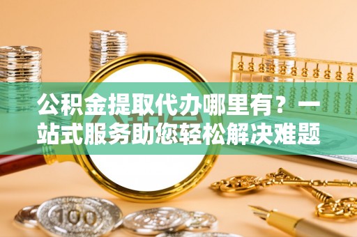 大余公积金提取代办哪里有？一站式服务助您轻松解决难题