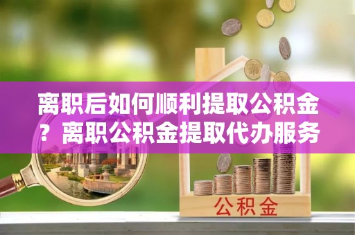 大余离职后如何顺利提取公积金？离职公积金提取代办服务帮你搞定！