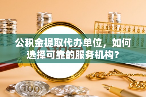 大余公积金提取代办单位，如何选择可靠的服务机构？