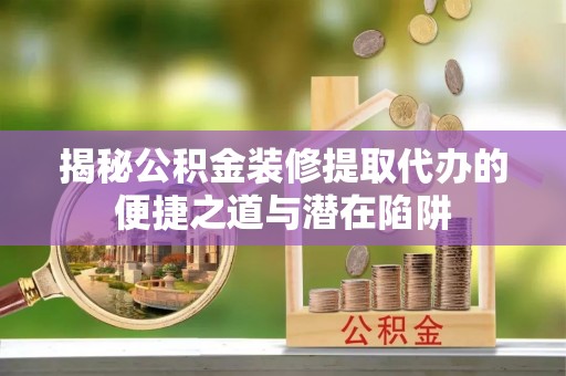 大余揭秘公积金装修提取代办的便捷之道与潜在陷阱