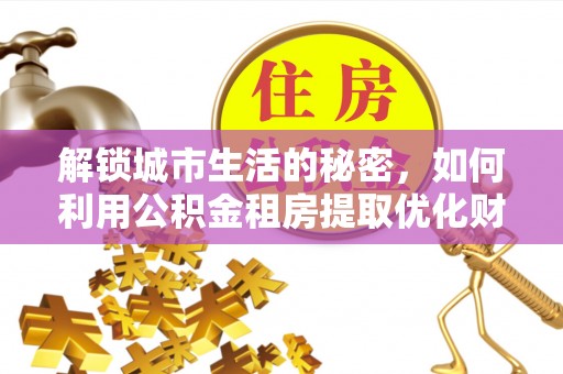 大余解锁城市生活的秘密，如何利用公积金租房提取优化财务规划