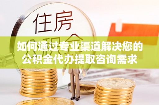 大余如何通过专业渠道解决您的公积金代办提取咨询需求