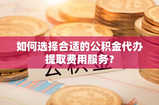 大余如何选择合适的公积金代办提取费用服务？