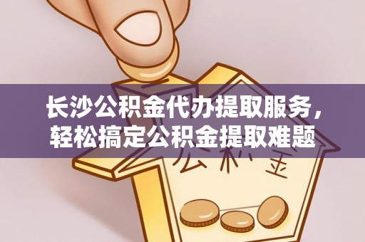 大余长沙公积金代办提取服务，轻松搞定公积金提取难题