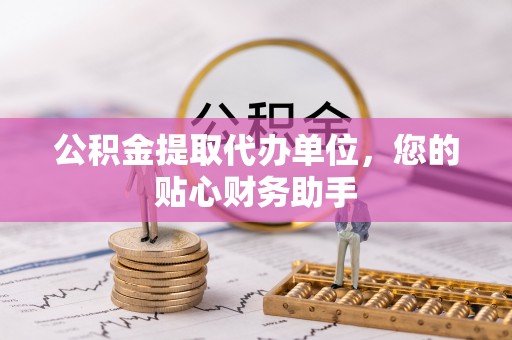 大余公积金提取代办单位，您的贴心财务助手
