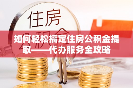 大余如何轻松搞定住房公积金提取——代办服务全攻略