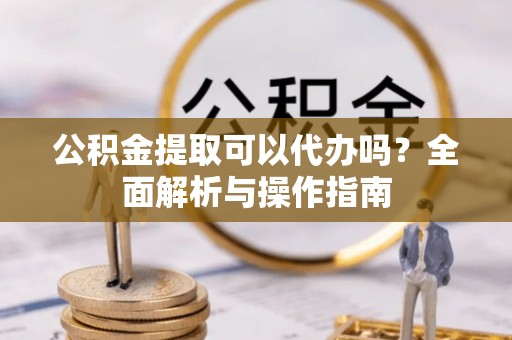 大余公积金提取可以代办吗？全面解析与操作指南