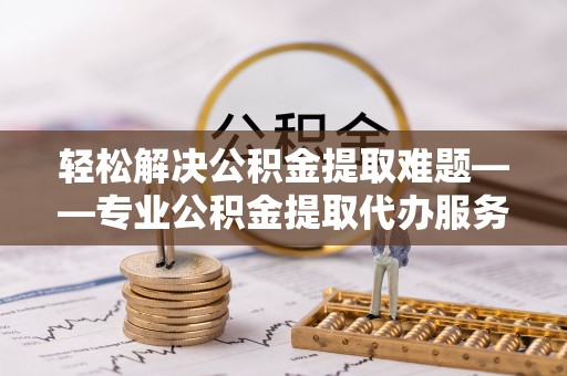 大余轻松解决公积金提取难题——专业公积金提取代办服务详解