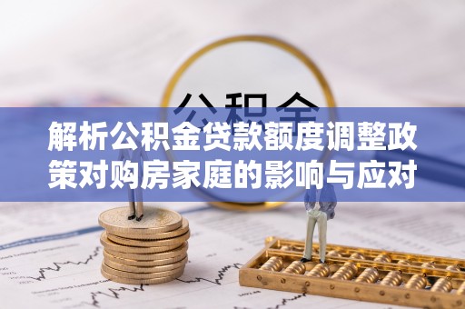大余解析公积金贷款额度调整政策对购房家庭的影响与应对策略