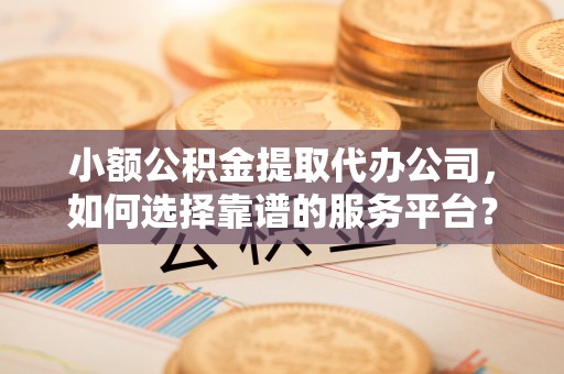 大余小额公积金提取代办公司，如何选择靠谱的服务平台？