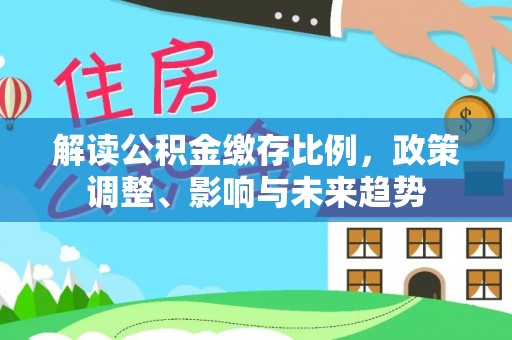 大余解读公积金缴存比例，政策调整、影响与未来趋势