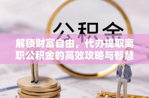 大余解锁财富自由，代办提取离职公积金的高效攻略与智慧选择