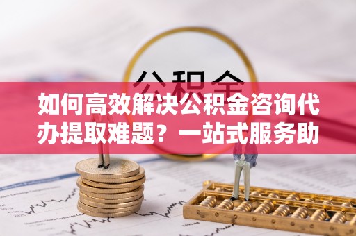大余如何高效解决公积金咨询代办提取难题？一站式服务助您轻松搞定