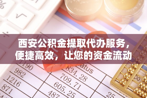 大余西安公积金提取代办服务，便捷高效，让您的资金流动无忧