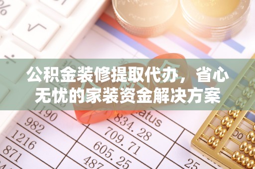 大余公积金装修提取代办，省心无忧的家装资金解决方案