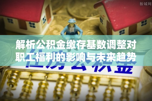 大余解析公积金缴存基数调整对职工福利的影响与未来趋势