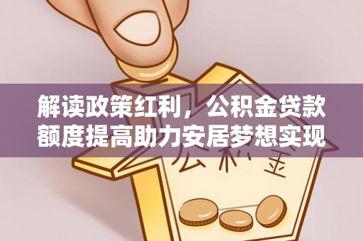 大余解读政策红利，公积金贷款额度提高助力安居梦想实现