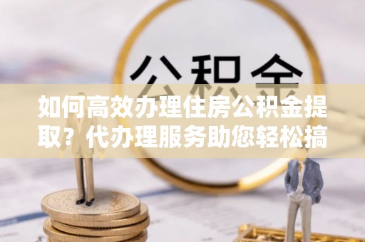大余如何高效办理住房公积金提取？代办理服务助您轻松搞定