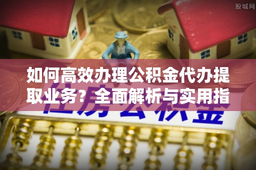 大余如何高效办理公积金代办提取业务？全面解析与实用指南