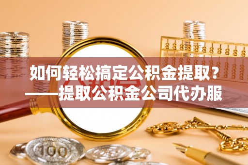 大余如何轻松搞定公积金提取？——提取公积金公司代办服务全解析