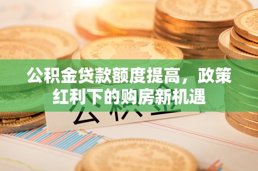 大余公积金贷款额度提高，政策红利下的购房新机遇