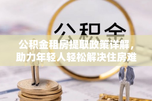 大余公积金租房提取政策详解，助力年轻人轻松解决住房难题