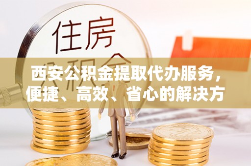 大余西安公积金提取代办服务，便捷、高效、省心的解决方案