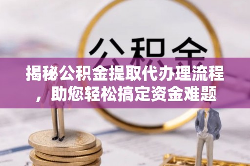 大余揭秘公积金提取代办理流程，助您轻松搞定资金难题