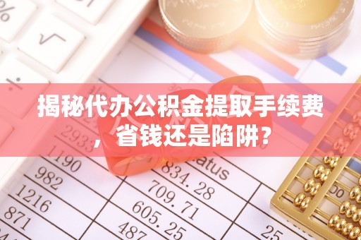 大余揭秘代办公积金提取手续费，省钱还是陷阱？