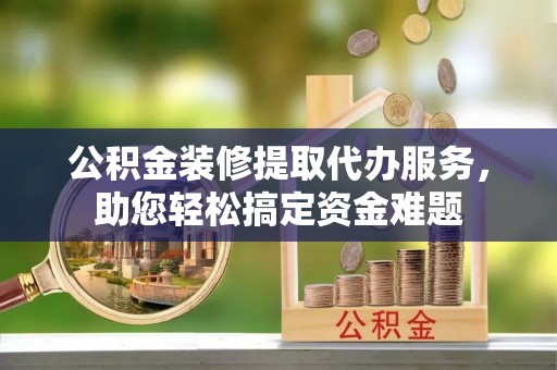 大余公积金装修提取代办服务，助您轻松搞定资金难题