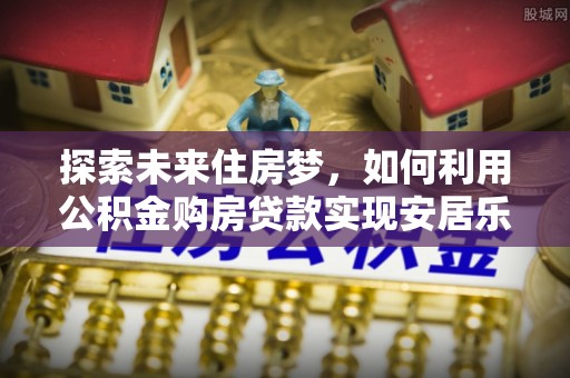 大余探索未来住房梦，如何利用公积金购房贷款实现安居乐业