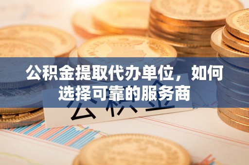 大余公积金提取代办单位，如何选择可靠的服务商