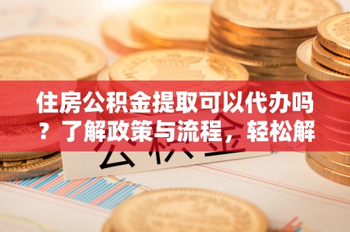 大余住房公积金提取可以代办吗？了解政策与流程，轻松解决你的疑问