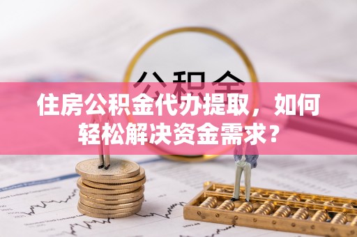 大余住房公积金代办提取，如何轻松解决资金需求？