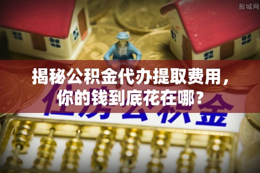 大余揭秘公积金代办提取费用，你的钱到底花在哪？