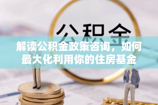 大余解读公积金政策咨询，如何最大化利用你的住房基金