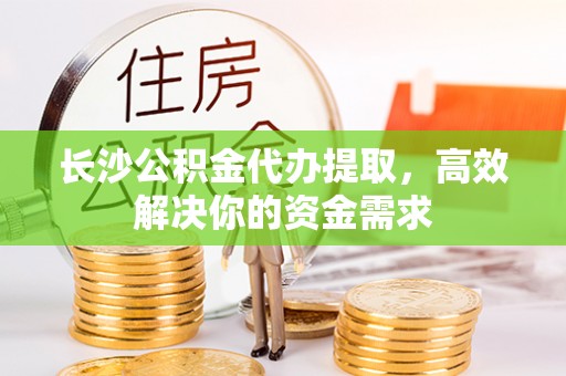 大余长沙公积金代办提取，高效解决你的资金需求