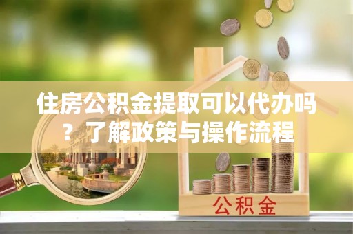 大余住房公积金提取可以代办吗？了解政策与操作流程