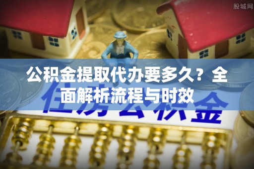 大余公积金提取代办要多久？全面解析流程与时效